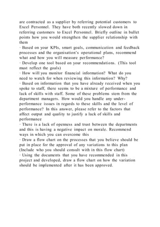 are contracted as a supplier by referring potential customers to
Excel Personnel. They have both recently slowed down in
referring customers to Excel Personnel. Briefly outline in bullet
points how you would strengthen the supplier relationship with
them
· Based on your KPIs, smart goals, communication and feedback
processes and the organisation’s operational plans, recommend
what and how you will measure performance?
· Develop one tool based on your recommendations. (This tool
must reflect the goals)
· How will you monitor financial information? What do you
need to watch for when reviewing this information? Why?
· Based on information that you have already received when you
spoke to staff, there seems to be a mixture of performance and
lack of skills with staff. Some of these problems stem from the
department managers. How would you handle any under-
performance issues in regards to these skills and the level of
performance? In this answer, please refer to the factors that
affect output and quality to justify a lack of skills and
performance
· There is a lack of openness and trust between the departments
and this is having a negative impact on morale. Recommend
ways in which you can overcome this
· Draw a flow chart on the processes that you believe should be
put in place for the approval of any variations to this plan
(Include who you should consult with in this flow chart)
· Using the documents that you have recommended in this
project and developed, draw a flow chart on how the variation
should be implemented after it has been approved.
 