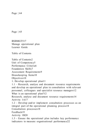 Page | 64
Page | 65
BSBMGT517
Manage operational plan
Learner Guide
Table of Contents
Table of Contents2
Unit of Competency5
Performance Criteria6
Foundation Skills7
Assessment Requirements9
Housekeeping Items10
Objectives10
1. Develop operational plan11
1.1 – Research, analyse and document resource requirements
and develop an operational plan in consultation with relevant
personnel, colleagues and specialist resource managers12
What is an operational plan?12
Research, analyse and document resource requirements14
Activity 1A17
1.2 – Develop and/or implement consultation processes as an
integral part of the operational planning process18
Consultation processes18
Feedback19
Activity 1B20
1.3 – Ensure the operational plan includes key performance
indicators to measure organisational performance22
 