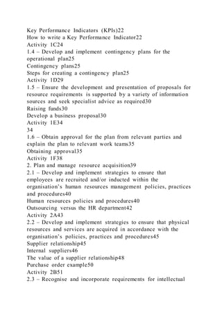 Key Performance Indicators (KPIs)22
How to write a Key Performance Indicator22
Activity 1C24
1.4 – Develop and implement contingency plans for the
operational plan25
Contingency plans25
Steps for creating a contingency plan25
Activity 1D29
1.5 – Ensure the development and presentation of proposals for
resource requirements is supported by a variety of information
sources and seek specialist advice as required30
Raising funds30
Develop a business proposal30
Activity 1E34
34
1.6 – Obtain approval for the plan from relevant parties and
explain the plan to relevant work teams35
Obtaining approval35
Activity 1F38
2. Plan and manage resource acquisition39
2.1 – Develop and implement strategies to ensure that
employees are recruited and/or inducted within the
organisation’s human resources management policies, practices
and procedures40
Human resources policies and procedures40
Outsourcing versus the HR department42
Activity 2A43
2.2 – Develop and implement strategies to ensure that physical
resources and services are acquired in accordance with the
organisation’s policies, practices and procedures45
Supplier relationship45
Internal suppliers46
The value of a supplier relationship48
Purchase order example50
Activity 2B51
2.3 – Recognise and incorporate requirements for intellectual
 