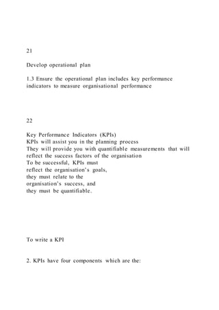 21
Develop operational plan
1.3 Ensure the operational plan includes key performance
indicators to measure organisational performance
22
Key Performance Indicators (KPIs)
KPIs will assist you in the planning process
They will provide you with quantifiable measurements that will
reflect the success factors of the organisation
To be successful, KPIs must
reflect the organisation’s goals,
they must relate to the
organisation’s success, and
they must be quantifiable.
To write a KPI
2. KPIs have four components which are the:
 