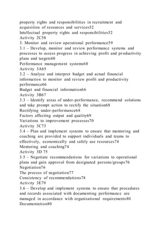 property rights and responsibilities in recruitment and
acquisition of resources and services52
Intellectual property rights and responsibilities52
Activity 2C58
3. Monitor and review operational performance59
3.1 – Develop, monitor and review performance systems and
processes to assess progress in achieving profit and pr oductivity
plans and targets60
Performance management systems60
Activity 3A65
3.2 – Analyse and interpret budget and actual financial
information to monitor and review profit and productivity
performance66
Budget and financial information66
Activity 3B67
3.3 – Identify areas of under-performance, recommend solutions
and take prompt action to rectify the situation68
Rectifying under-performance68
Factors affecting output and quality69
Variations to improvement processes70
Activity 3C73
3.4 – Plan and implement systems to ensure that mentoring and
coaching are provided to support individuals and teams to
effectively, economically and safely use resources74
Mentoring and coaching74
Activity 3D 75
3.5 – Negotiate recommendations for variations to operational
plans and gain approval from designated persons/groups76
Negotiation76
The process of negotiation77
Consistency of recommendations78
Activity 3E79
3.6 – Develop and implement systems to ensure that procedures
and records associated with documenting performance are
managed in accordance with organisational requirements80
Documentation80
 