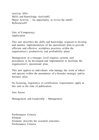 Activity 3F81
Skills and Knowledge Activity82
Major Activity – An opportunity to revise the unit83
References85
Unit of Competency
Application
This unit describes the skills and knowledge required to develop
and monitor implementation of the operational plan to provide
efficient and effective workplace practices within the
organisation’s productivity and profitability plans.
Management at a strategic level requires systems and
procedures to be developed and implemented to facilitate the
organisation’s operational plan.
This unit applies to individuals who manage the work of others
and operate within the parameters of a broader strategic and/or
business plan.
No licensing, legislative or certification requirements apply to
this unit at the time of publication.
Unit Sector
Management and Leadership – Management
Performance Criteria
Element
Elements describe the essential outcomes.
Performance Criteria
 