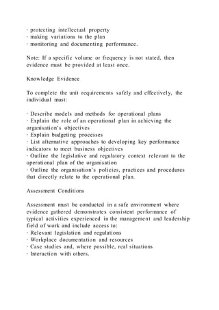 · protecting intellectual property
· making variations to the plan
· monitoring and documenting performance.
Note: If a specific volume or frequency is not stated, then
evidence must be provided at least once.
Knowledge Evidence
To complete the unit requirements safely and effectively, the
individual must:
· Describe models and methods for operational plans
· Explain the role of an operational plan in achieving the
organisation’s objectives
· Explain budgeting processes
· List alternative approaches to developing key performance
indicators to meet business objectives
· Outline the legislative and regulatory context relevant to the
operational plan of the organisation
· Outline the organisation’s policies, practices and procedures
that directly relate to the operational plan.
Assessment Conditions
Assessment must be conducted in a safe environment where
evidence gathered demonstrates consistent performance of
typical activities experienced in the management and leadership
field of work and include access to:
· Relevant legislation and regulations
· Workplace documentation and resources
· Case studies and, where possible, real situations
· Interaction with others.
 