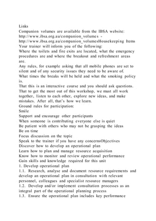 Links
Companion volumes are available from the IBSA website:
http://www.ibsa.org.au/companion_volume s -
http://www.ibsa.org.au/companion_volumesHousekeeping Items
Your trainer will inform you of the following:
Where the toilets and fire exits are located, what the emergency
procedures are and where the breakout and refreshment areas
are.
Any rules, for example asking that all mobile phones are set to
silent and of any security issues they need to be aware of.
What times the breaks will be held and what the smoking policy
is.
That this is an interactive course and you should ask questions.
That to get the most out of this workshop, we must all work
together, listen to each other, explore new ideas, and make
mistakes. After all, that’s how we learn.
Ground rules for participation:
Smile
Support and encourage other participants
When someone is contributing everyone else is quiet
Be patient with others who may not be grasping the ideas
Be on time
Focus discussion on the topic
Speak to the trainer if you have any concernsObjectives
Discover how to develop an operational plan
Learn how to plan and manage resource acquisition
Know how to monitor and review operational performance
Gain skills and knowledge required for this unit
1. Develop operational plan
1.1. Research, analyse and document resource requirements and
develop an operational plan in consultation with relevant
personnel, colleagues and specialist resource managers
1.2. Develop and/or implement consultation processes as an
integral part of the operational planning process
1.3. Ensure the operational plan includes key performance
 