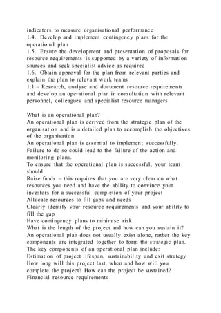indicators to measure organisational performance
1.4. Develop and implement contingency plans for the
operational plan
1.5. Ensure the development and presentation of proposals for
resource requirements is supported by a variety of information
sources and seek specialist advice as required
1.6. Obtain approval for the plan from relevant parties and
explain the plan to relevant work teams
1.1 – Research, analyse and document resource requirements
and develop an operational plan in consultation with relevant
personnel, colleagues and specialist resource managers
What is an operational plan?
An operational plan is derived from the strategic plan of the
organisation and is a detailed plan to accomplish the objectives
of the organisation.
An operational plan is essential to implement successfully.
Failure to do so could lead to the failure of the action and
monitoring plans.
To ensure that the operational plan is successful, your team
should:
Raise funds – this requires that you are very clear on what
resources you need and have the ability to convince your
investors for a successful completion of your project
Allocate resources to fill gaps and needs
Clearly identify your resource requirements and your ability to
fill the gap
Have contingency plans to minimise risk
What is the length of the project and how can you sustain it?
An operational plan does not usually exist alone, rather the key
components are integrated together to form the strategic plan.
The key components of an operational plan include:
Estimation of project lifespan, sustainability and exit strategy
How long will this project last, when and how will you
complete the project? How can the project be sustained?
Financial resource requirements
 