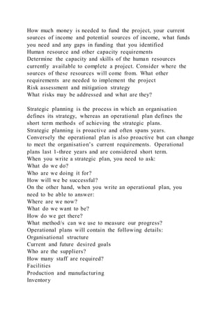 How much money is needed to fund the project, your current
sources of income and potential sources of income, what funds
you need and any gaps in funding that you identified
Human resource and other capacity requirements
Determine the capacity and skills of the human resources
currently available to complete a project. Consider where the
sources of these resources will come from. What other
requirements are needed to implement the project
Risk assessment and mitigation strategy
What risks may be addressed and what are they?
Strategic planning is the process in which an organisation
defines its strategy, whereas an operational plan defines the
short term methods of achieving the strategic plans.
Strategic planning is proactive and often spans years.
Conversely the operational plan is also proactive but can change
to meet the organisation’s current requirements. Operational
plans last 1-three years and are considered short term.
When you write a strategic plan, you need to ask:
What do we do?
Who are we doing it for?
How will we be successful?
On the other hand, when you write an operational plan, you
need to be able to answer:
Where are we now?
What do we want to be?
How do we get there?
What method/s can we use to measure our progress?
Operational plans will contain the following details:
Organisational structure
Current and future desired goals
Who are the suppliers?
How many staff are required?
Facilities
Production and manufacturing
Inventory
 