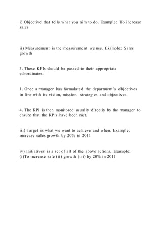 i) Objective that tells what you aim to do. Example: To increase
sales
ii) Measurement is the measurement we use. Example: Sales
growth
3. These KPIs should be passed to their appropriate
subordinates.
1. Once a manager has formulated the department’s objectives
in line with its vision, mission, strategies and objectives.
4. The KPI is then monitored usually directly by the manager to
ensure that the KPIs have been met.
iii) Target is what we want to achieve and when. Example:
increase sales growth by 20% in 2011
iv) Initiatives is a set of all of the above actions, Example:
(i)To increase sale (ii) growth (iii) by 20% in 2011
 