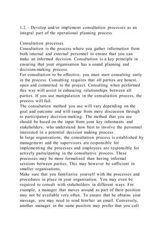 1.2 – Develop and/or implement consultation processes as an
integral part of the operational planning process
Consultation processes
Consultation is the process where you gather information from
both internal and external personnel to ensure that you can
make an informed decision. Consultation is a key principle in
ensuring that your organisation has a sound planning and
decision-making process.
For consultation to be effective, you must start consulting early
in the process. Consulting requires that all parties are honest,
open and committed to the project. Consulting when performed
this way will assist in enhancing relationships between all
parties. If you use manipulation in the consultation process, the
process will fail.
The consultation method you use will vary depending on the
goal and outcome and will range from mere discussion through
to participatory decision-making. The method that you use
should be based on the input from your key informants and
stakeholders, who understand how best to involve the personnel
interested in a potential decision making process.
In large organisations, the consultation process is established by
management and the supervisors are responsible for
implementing the processes and employees are responsible for
actively participating in the consultative process. These
processes may be more formalised than having informal
sessions between parties. This may however be sufficient in
smaller organisations.
Make sure that you familiarise yourself with the processes and
procedures in place in your organisation. You may even be
required to consult with stakeholders in different ways. For
example, a manager that moves around as part of their position
may not be available very often. To ensure that he obtains your
message, you may need to send him/her an email. Conversely,
another manager in the same position may prefer that you call
 