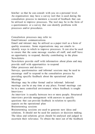 him/her so that he can consult with you on a personal level.
An organisation may have a survey tool that is used during the
consultation process to maintain a record of feedback that can
be utilised to improve processes. The tool may be in the form of
a questionnaire or a survey that can identify problems with
processes and/or procedures.
Consultation processes may refer to:
Email/intranet communications
Email and intranet may be utilised as a paper trail as a form of
quality assurance. Some organisations may use emails to
identify ways in which to improve processes. It can also be used
to ensure that the same message reaches all staff, and staff have
an opportunity to respond, thereby contributing to the plans
Newsletters
Newsletters provide staff with information about plans and may
provide staff with opportunities to respond
Other processes and devices
Surveys, questionnaires and informal sessions may be used to
encourage staff to respond to the consultation process by
providing specific feedback about the operational plans
Meetings
Meetings may be either formal and/or informal. Informal
meetings can be at any time at any place. Formal meetings can
be in a more controlled environment where feedback is sought
Interviews
An interview is usually between two or more people. Structured
interviews provide management with answers to specific
questions that can provide feedback in relation to specific
aspects on the operational plan
Brainstorming sessions
Brainstorming sessions are used to generate new ideas and
solutions. It should not be used for analysis or decision making.
The ideas and solutions given should be analysed and judged to
ascertain their relevance. To obtain the most out of the feedback
 