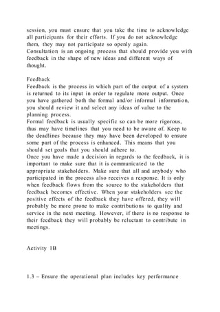 session, you must ensure that you take the time to acknowledge
all participants for their efforts. If you do not acknowledge
them, they may not participate so openly again.
Consultation is an ongoing process that should provide you with
feedback in the shape of new ideas and different ways of
thought.
Feedback
Feedback is the process in which part of the output of a system
is returned to its input in order to regulate more output. Once
you have gathered both the formal and/or informal information,
you should review it and select any ideas of value to the
planning process.
Formal feedback is usually specific so can be more rigorous,
thus may have timelines that you need to be aware of. Keep to
the deadlines because they may have been developed to ensure
some part of the process is enhanced. This means that you
should set goals that you should adhere to.
Once you have made a decision in regards to the feedback, it is
important to make sure that it is communicated to the
appropriate stakeholders. Make sure that all and anybody who
participated in the process also receives a response. It is only
when feedback flows from the source to the stakeholders that
feedback becomes effective. When your stakeholders see the
positive effects of the feedback they have offered, they will
probably be more prone to make contributions to quality and
service in the next meeting. However, if there is no response to
their feedback they will probably be reluctant to contribute in
meetings.
Activity 1B
1.3 – Ensure the operational plan includes key performance
 