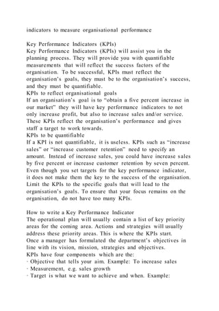 indicators to measure organisational performance
Key Performance Indicators (KPIs)
Key Performance Indicators (KPIs) will assist you in the
planning process. They will provide you with quantifiable
measurements that will reflect the success factors of the
organisation. To be successful, KPIs must reflect the
organisation’s goals, they must be to the organisation’s success,
and they must be quantifiable.
KPIs to reflect organisational goals
If an organisation’s goal is to “obtain a five percent increase in
our market” they will have key performance indicators to not
only increase profit, but also to increase sales and/or service.
These KPIs reflect the organisation’s performance and gives
staff a target to work towards.
KPIs to be quantifiable
If a KPI is not quantifiable, it is useless. KPIs such as “increase
sales” or “increase customer retention” need to specify an
amount. Instead of increase sales, you could have increase s ales
by five percent or increase customer retention by seven percent.
Even though you set targets for the key performance indicator,
it does not make them the key to the success of the organisation.
Limit the KPIs to the specific goals that will lead to the
organisation’s goals. To ensure that your focus remains on the
organisation, do not have too many KPIs.
How to write a Key Performance Indicator
The operational plan will usually contain a list of key priority
areas for the coming area. Actions and strategies will usually
address these priority areas. This is where the KPIs start.
Once a manager has formulated the department’s objectives in
line with its vision, mission, strategies and objectives.
KPIs have four components which are the:
· Objective that tells your aim. Example: To increase sales
· Measurement, e.g. sales growth
· Target is what we want to achieve and when. Example:
 