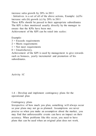 increase sales growth by 20% in 2011
· Initiatives is a set of all of the above actions, Example: (a)To
increase sale (b) growth (c) by 20% in 2011
These KPIs should be passed to their appropriate subordinates
The KPI is then monitored usually directly by the manager to
ensure that the KPIs have been met.
Achievement of the KPI can be rated into scales:
Example:
3 = Exceeds requirements
2 = Meets requirements
1 = Not meet requirements
0 = Unsatisfactory.
Achievement of the KPI is used by management to give rewards
such as bonuses, yearly incremental and promotion of his
subordinates.
Activity 1C
1.4 – Develop and implement contingency plans for the
operational plan
Contingency plans
Irrespective of how much you plan, something will always occur
so your plans may not go as planned. Assumptions are never
precise so when you make an assumption about the market, you
may find that unforeseeable events can have an impact on their
accuracy. When problems like this occur, you need to have
plans that can be used when an original plan does not work.
 