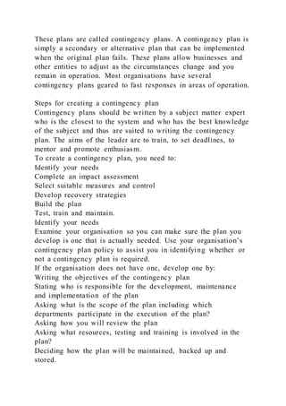 These plans are called contingency plans. A contingency plan is
simply a secondary or alternative plan that can be implemented
when the original plan fails. These plans allow businesses and
other entities to adjust as the circumstances change and you
remain in operation. Most organisations have several
contingency plans geared to fast responses in areas of operation.
Steps for creating a contingency plan
Contingency plans should be written by a subject matter expert
who is the closest to the system and who has the best knowledge
of the subject and thus are suited to writing the contingency
plan. The aims of the leader are to train, to set deadlines, to
mentor and promote enthusiasm.
To create a contingency plan, you need to:
Identify your needs
Complete an impact assessment
Select suitable measures and control
Develop recovery strategies
Build the plan
Test, train and maintain.
Identify your needs
Examine your organisation so you can make sure the plan you
develop is one that is actually needed. Use your organisation’s
contingency plan policy to assist you in identifying whether or
not a contingency plan is required.
If the organisation does not have one, develop one by:
Writing the objectives of the contingency plan
Stating who is responsible for the development, maintenance
and implementation of the plan
Asking what is the scope of the plan including which
departments participate in the execution of the plan?
Asking how you will review the plan
Asking what resources, testing and training is involved in the
plan?
Deciding how the plan will be maintained, backed up and
stored.
 