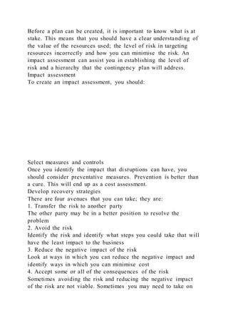 Before a plan can be created, it is important to know what is at
stake. This means that you should have a clear understanding of
the value of the resources used; the level of risk in targeting
resources incorrectly and how you can minimise the risk. An
impact assessment can assist you in establishing the level of
risk and a hierarchy that the contingency plan will address.
Impact assessment
To create an impact assessment, you should:
Select measures and controls
Once you identify the impact that disruptions can have, you
should consider preventative measures. Prevention is better than
a cure. This will end up as a cost assessment.
Develop recovery strategies
There are four avenues that you can take; they are:
1. Transfer the risk to another party
The other party may be in a better position to resolve the
problem
2. Avoid the risk
Identify the risk and identify what steps you could take that will
have the least impact to the business
3. Reduce the negative impact of the risk
Look at ways in which you can reduce the negative impact and
identify ways in which you can minimise cost
4. Accept some or all of the consequences of the risk
Sometimes avoiding the risk and reducing the negative impact
of the risk are not viable. Sometimes you may need to take on
 