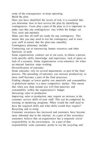 some of the consequences to keep operating.
Build the plan
Once you have identified the levels of risk, it is essential that
you determine how to best service the plan by identifying
contingencies. Costs play a part of the plan so it is important to
make sure that any contingencies stay within the budget set.
Test, train and maintain
Make sure that all staff are ready for any contingency. This
means that you may need to test the contingency and to train
your staff to ensure that the plan runs smoothly.
Contingency plansmay include:
Contracting out or outsourcing human resources and other
functions or tasks
Some organisations contract out to cut costs, to obtain a person
with specific skills, knowledge and experience, lack of space or
lack of a resource. Some organisations even outsource for when
an internal function stops working
Diversification of outcomes
Some outcomes rely on several departments as part of the final
process. The spreading of outcomes can increase productivity as
more staff becomes a part of the final processes
Finding cheaper or lower quality raw materials and consumables
A globalised market is a more competitive market. This means
that when you shop around you will find materials and
consumables within the organisation’s budget
Increasing sales or production
Improving sales or production may require an increase in the
customer service skills of your staff. This can be completed by
training or mentoring programs. When would the staff need to
have the required skills and what skills would they require?
Recycling and re-using
Consumer awareness has increased and customers have become
more informed due to the internet. As a part of this awareness
customers believe that an organisation has a corporate social
responsibility to the environment. As a part of that
responsibility some customers prefer to see the recycling and
 