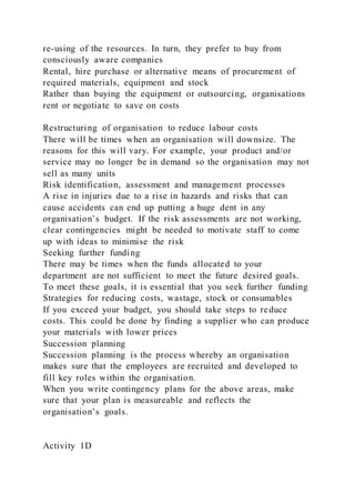 re-using of the resources. In turn, they prefer to buy from
consciously aware companies
Rental, hire purchase or alternative means of procurement of
required materials, equipment and stock
Rather than buying the equipment or outsourcing, organisations
rent or negotiate to save on costs
Restructuring of organisation to reduce labour costs
There will be times when an organisation will downsize. The
reasons for this will vary. For example, your product and/or
service may no longer be in demand so the organisation may not
sell as many units
Risk identification, assessment and management processes
A rise in injuries due to a rise in hazards and risks that can
cause accidents can end up putting a huge dent in any
organisation’s budget. If the risk assessments are not working,
clear contingencies might be needed to motivate staff to come
up with ideas to minimise the risk
Seeking further funding
There may be times when the funds allocated to your
department are not sufficient to meet the future desired goals.
To meet these goals, it is essential that you seek further funding
Strategies for reducing costs, wastage, stock or consumables
If you exceed your budget, you should take steps to reduce
costs. This could be done by finding a supplier who can produce
your materials with lower prices
Succession planning
Succession planning is the process whereby an organisation
makes sure that the employees are recruited and developed to
fill key roles within the organisation.
When you write contingency plans for the above areas, make
sure that your plan is measureable and reflects the
organisation’s goals.
Activity 1D
 