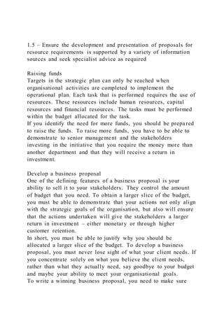 1.5 – Ensure the development and presentation of proposals for
resource requirements is supported by a variety of information
sources and seek specialist advice as required
Raising funds
Targets in the strategic plan can only be reached when
organisational activities are completed to implement the
operational plan. Each task that is performed requires the use of
resources. These resources include human resources, capital
resources and financial resources. The tasks must be performed
within the budget allocated for the task.
If you identify the need for more funds, you should be prepared
to raise the funds. To raise more funds, you have to be able to
demonstrate to senior management and the stakeholders
investing in the initiative that you require the money more than
another department and that they will receive a return in
investment.
Develop a business proposal
One of the defining features of a business proposal is your
ability to sell it to your stakeholders. They control the amount
of budget that you need. To obtain a larger slice of the budget,
you must be able to demonstrate that your actions not only align
with the strategic goals of the organisation, but also will ensure
that the actions undertaken will give the stakeholders a larger
return in investment – either monetary or through higher
customer retention.
In short, you must be able to justify why you should be
allocated a larger slice of the budget. To develop a business
proposal, you must never lose sight of what your client needs. If
you concentrate solely on what you believe the client needs,
rather than what they actually need, say goodbye to your budget
and maybe your ability to meet your organisational goals.
To write a winning business proposal, you need to make sure
 