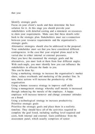 that you:
Identify strategic goals
Focus on your client’s needs and then determine the best
solution for it. At this stage you should provide your
stakeholders with detailed costing and a statement on resources
to show your requirements. Make sure that these details refer
back to the strategic plan. Stakeholders must see a connection
between your resource requirements and the organisation’s
strategic goals.
Alternative strategies should also be addressed in the proposal.
Your stakeholder must see that you have considered different
contingencies in the case that your original plans need to be
varied due to either internal or external pressures.
Once you have the examined the strategic goals and the
alternatives, you must look at them from four different angles.
With each angle, you must identify how you can influence the
stakeholders to allocate the funds to you.
This can be done by:
Using a marketing strategy to increase the organisation’s market
share, reduce overheads and marketing of the product line. In
turn, these actions will increase the productivity of the
organisation
Using a human resource strategy to improve staff skills
Using a management strategy whereby staff morale is increased
through enhancing the morale of the employee. A happy
employee will increase turnover and change consumer attitudes
on a brand
Using a technological strategy to increase productivity.
Prioritise strategic goals
Prioritise the strategic goals and place them in a realistic
timeline. They should have all of the activities required to
complete the goal listed, including staffing level required and
costs, both internal and external. Gain confidence from the
assessment panel, which usually comprises of senior
 