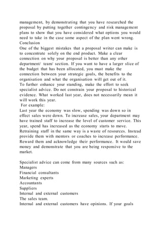management, by demonstrating that you have researched the
proposal by putting together contingency and risk management
plans to show that you have considered what options you would
need to take in the case some aspect of the plan went wrong.
Conclusion
One of the biggest mistakes that a proposal writer can make is
to concentrate solely on the end product. Make a clear
connection on why your proposal is better than any other
department/ team/ section. If you want to have a larger slice of
the budget that has been allocated, you must make the
connection between your strategic goals, the benefits to the
organisation and what the organisation will get out of it.
To further enhance your standing, make the effort to seek
specialist advice. Do not constrain your proposal to historical
evidence. What worked last year, does not necessarily mean it
will work this year.
For example:
Last year the economy was slow, spending was down so in
effect sales were down. To increase sales, your department may
have trained staff to increase the level of customer service. This
year, spend has increased as the economy starts to move.
Retraining staff in the same way is a waste of resources. Instead
provide them with mentors or coaches to increase performance.
Reward them and acknowledge their performance. It would save
money and demonstrate that you are being responsive to the
market.
Specialist advice can come from many sources such as:
Managers
Financial consultants
Marketing experts
Accountants
Suppliers
Internal and external customers
The sales team.
Internal and external customers have opinions. If your goals
 