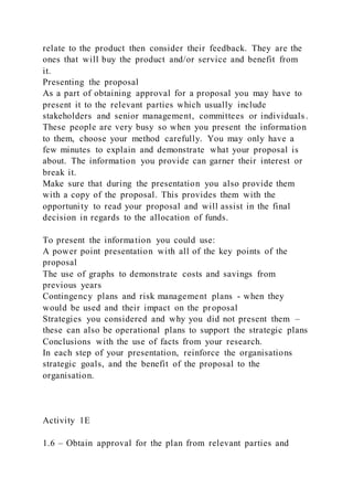 relate to the product then consider their feedback. They are the
ones that will buy the product and/or service and benefit from
it.
Presenting the proposal
As a part of obtaining approval for a proposal you may have to
present it to the relevant parties which usually include
stakeholders and senior management, committees or individuals.
These people are very busy so when you present the information
to them, choose your method carefully. You may only have a
few minutes to explain and demonstrate what your proposal is
about. The information you provide can garner their interest or
break it.
Make sure that during the presentation you also provide them
with a copy of the proposal. This provides them with the
opportunity to read your proposal and will assist in the final
decision in regards to the allocation of funds.
To present the information you could use:
A power point presentation with all of the key points of the
proposal
The use of graphs to demonstrate costs and savings from
previous years
Contingency plans and risk management plans - when they
would be used and their impact on the proposal
Strategies you considered and why you did not present them –
these can also be operational plans to support the strategic plans
Conclusions with the use of facts from your research.
In each step of your presentation, reinforce the organisations
strategic goals, and the benefit of the proposal to the
organisation.
Activity 1E
1.6 – Obtain approval for the plan from relevant parties and
 