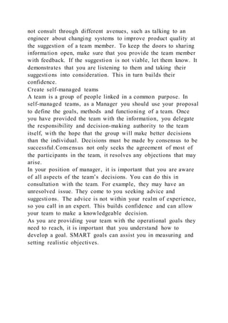 not consult through different avenues, such as talking to an
engineer about changing systems to improve product quality at
the suggestion of a team member. To keep the doors to sharing
information open, make sure that you provide the team member
with feedback. If the suggestion is not viable, let them know. It
demonstrates that you are listening to them and taking their
suggestions into consideration. This in turn builds their
confidence.
Create self-managed teams
A team is a group of people linked in a common purpose. In
self-managed teams, as a Manager you should use your proposal
to define the goals, methods and functioning of a team. Once
you have provided the team with the information, you delegate
the responsibility and decision-making authority to the team
itself, with the hope that the group will make better decisions
than the individual. Decisions must be made by consensus to be
successful.Consensus not only seeks the agreement of most of
the participants in the team, it resolves any objections that may
arise.
In your position of manager, it is important that you are aware
of all aspects of the team’s decisions. You can do this in
consultation with the team. For example, they may have an
unresolved issue. They come to you seeking advice and
suggestions. The advice is not within your realm of experience,
so you call in an expert. This builds confidence and can allow
your team to make a knowledgeable decision.
As you are providing your team with the operational goals they
need to reach, it is important that you understand how to
develop a goal. SMART goals can assist you in measuring and
setting realistic objectives.
 