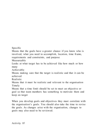 Specific
Means that the goals have a greater chance if you know who is
involved, what you need to accomplish, location, time frame,
requirements and constraints, and purpose
Measureable
Looks at what target has to be achieved like how much or how
many
Achievable
Means making sure that the target is realistic and that it can be
achieved
Realistic
Means that it must be realistic and relevant to the organisation
Timely
Means that a time limit should be set to meet an objective or
goal so that team members has something to motivate them and
keep on target
When you develop goals and objectives they must correlate with
the organisation’s goals. You should also take the time to revise
the goals. As changes arise with the organisation, changes to
goals may also need to be reviewed.
Activity 1F
 