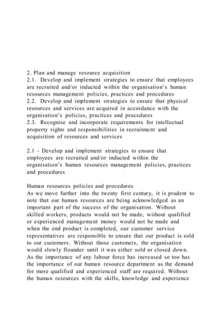 2. Plan and manage resource acquisition
2.1. Develop and implement strategies to ensure that employees
are recruited and/or inducted within the organisation’s human
resources management policies, practices and procedures
2.2. Develop and implement strategies to ensure that physical
resources and services are acquired in accordance with the
organisation’s policies, practices and procedures
2.3. Recognise and incorporate requirements for intellectual
property rights and responsibilities in recruitment and
acquisition of resources and services
2.1 – Develop and implement strategies to ensure that
employees are recruited and/or inducted within the
organisation’s human resources management policies, practices
and procedures
Human resources policies and procedures
As we move further into the twenty first century, it is prudent to
note that our human resources are being acknowledged as an
important part of the success of the organisation. Without
skilled workers, products would not be made, without qualified
or experienced management money would not be made and
when the end product is completed, our customer service
representatives are responsible to ensure that our product is sold
to our customers. Without those customers, the organisation
would slowly flounder until it was either sold or closed down.
As the importance of any labour force has increased so too has
the importance of our human resource department as the demand
for more qualified and experienced staff are required. Without
the human resources with the skills, knowledge and experience
 