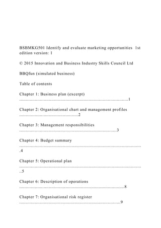 BSBMKG501 Identify and evaluate marketing opportunities 1st
edition version: 1
© 2015 Innovation and Business Industry Skills Council Ltd
BBQfun (simulated business)
Table of contents
Chapter 1: Business plan (excerpt)
.....................................................................................1
Chapter 2: Organisational chart and management profiles
..............................................2
Chapter 3: Management responsibilities
............................................................................3
Chapter 4: Budget summary
...............................................................................................
.4
Chapter 5: Operational plan
...............................................................................................
..5
Chapter 6: Description of operations
..................................................................................8
Chapter 7: Organisational risk register
...............................................................................9
 