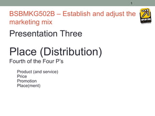 1


BSBMKG502B – Establish and adjust the
marketing mix
Presentation Three

Place (Distribution)
Fourth of the Four P’s
   Product (and service)
   Price
   Promotion
   Place(ment)
 