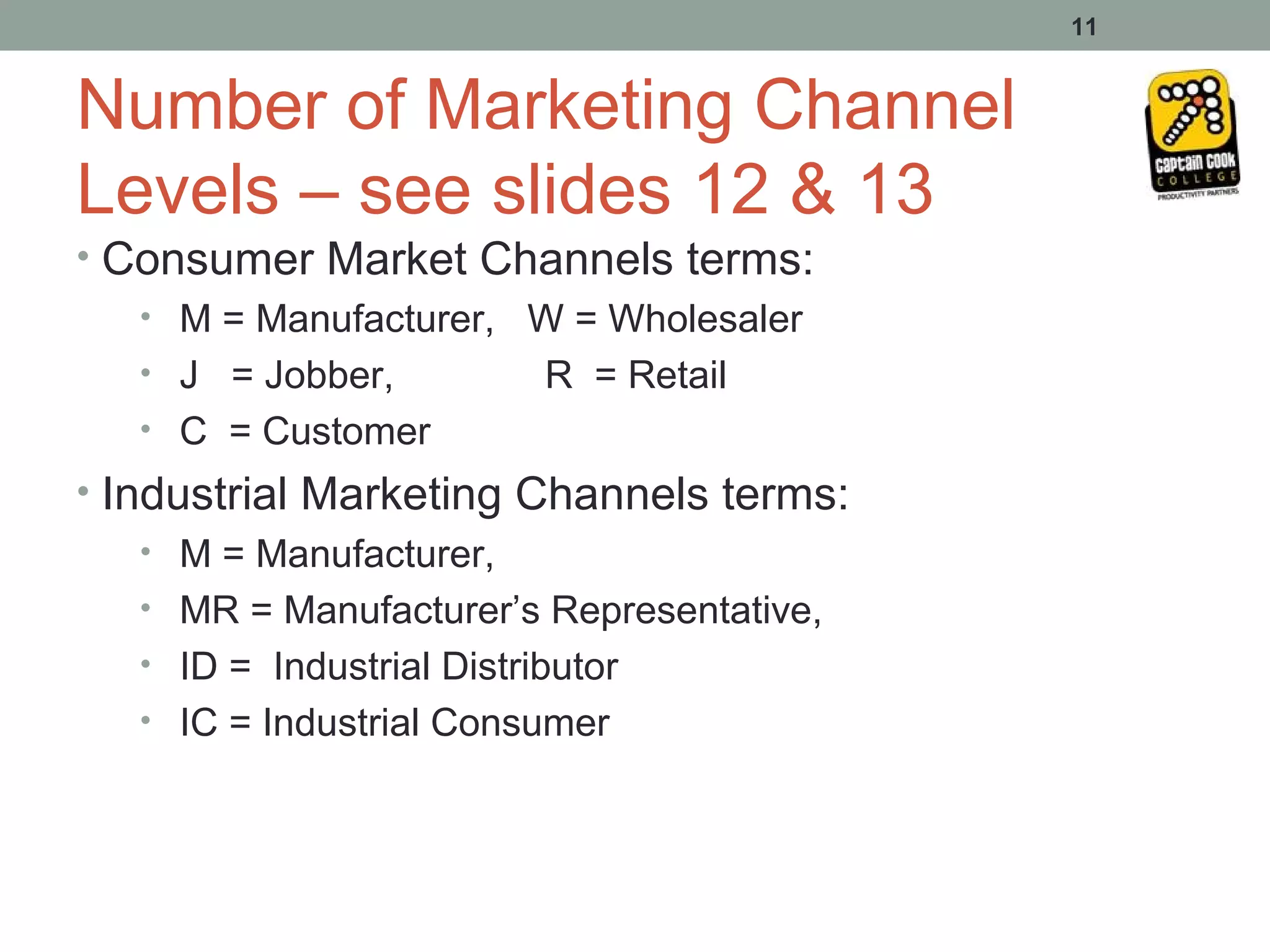 11


Number of Marketing Channel
Levels – see slides 12 & 13
• Consumer Market Channels terms:
   • M = Manufacturer, W = Wholesaler
   • J = Jobber,       R = Retail
   • C = Customer
• Industrial Marketing Channels terms:
    • M = Manufacturer,
    • MR = Manufacturer’s Representative,
    • ID = Industrial Distributor
    • IC = Industrial Consumer
 