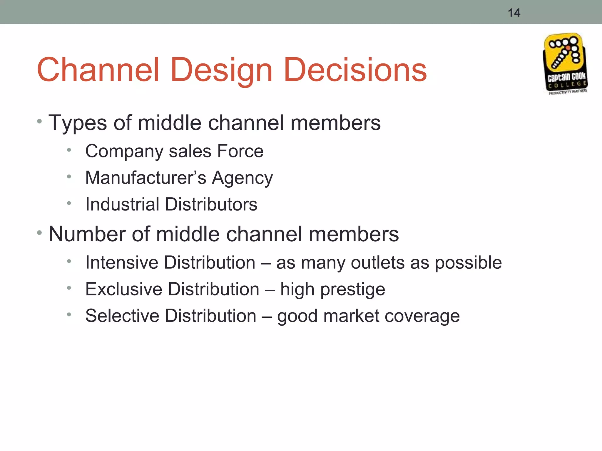 14




Channel Design Decisions
• Types of middle channel members
   • Company sales Force
   • Manufacturer’s Agency
   • Industrial Distributors
• Number of middle channel members
   • Intensive Distribution – as many outlets as possible
   • Exclusive Distribution – high prestige
   • Selective Distribution – good market coverage
 