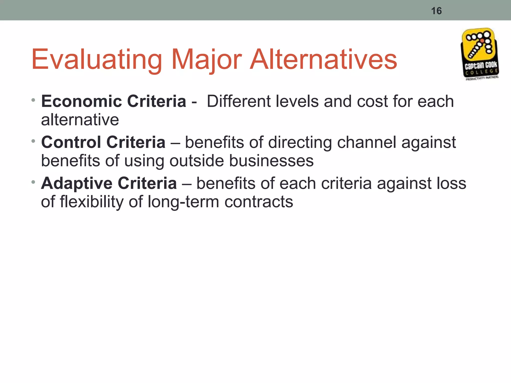 16




Evaluating Major Alternatives
• Economic Criteria - Different levels and cost for each
  alternative
• Control Criteria – benefits of directing channel against
  benefits of using outside businesses
• Adaptive Criteria – benefits of each criteria against loss
  of flexibility of long-term contracts
 