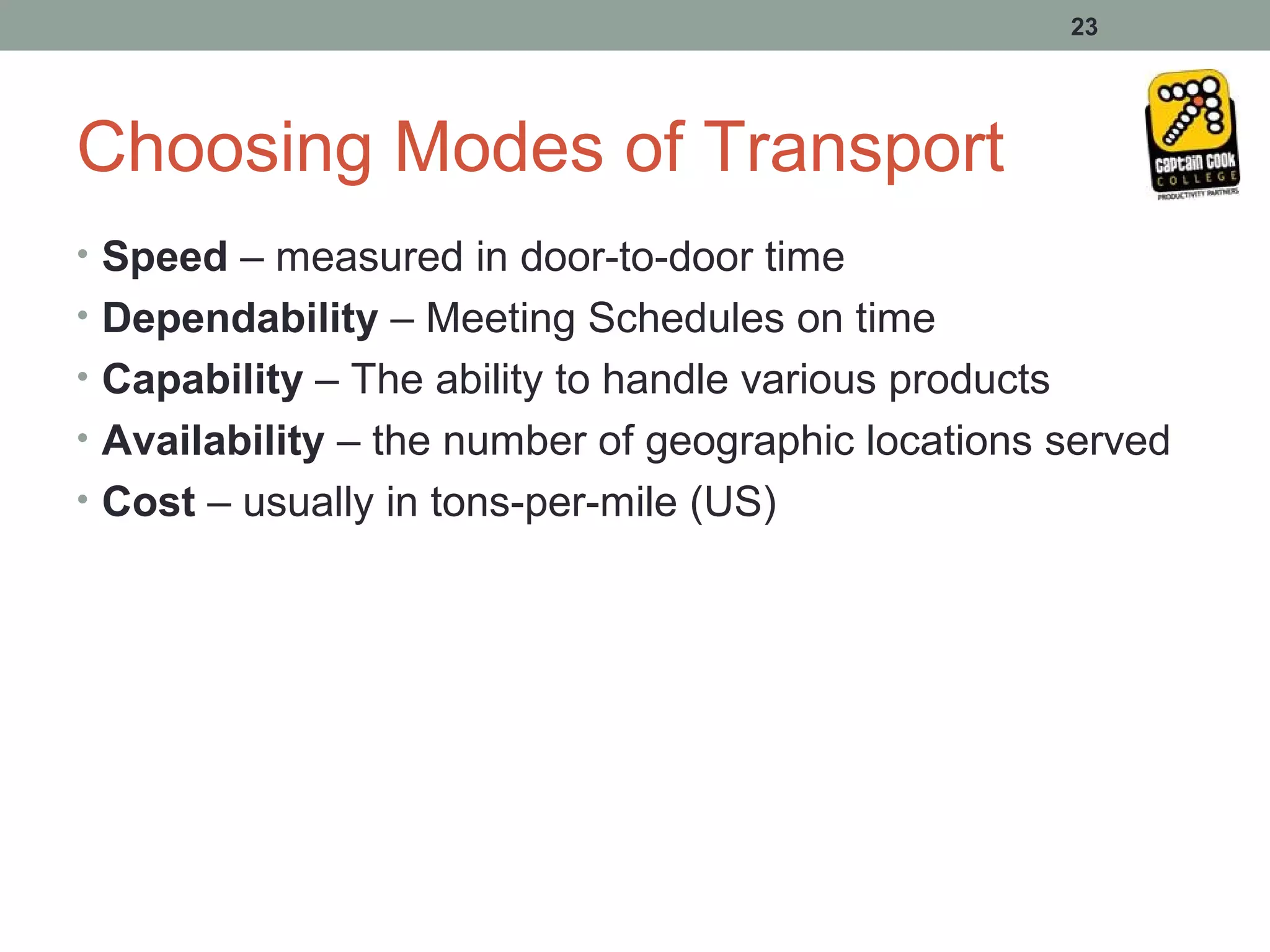 23




Choosing Modes of Transport
• Speed – measured in door-to-door time
• Dependability – Meeting Schedules on time
• Capability – The ability to handle various products
• Availability – the number of geographic locations served
• Cost – usually in tons-per-mile (US)
 
