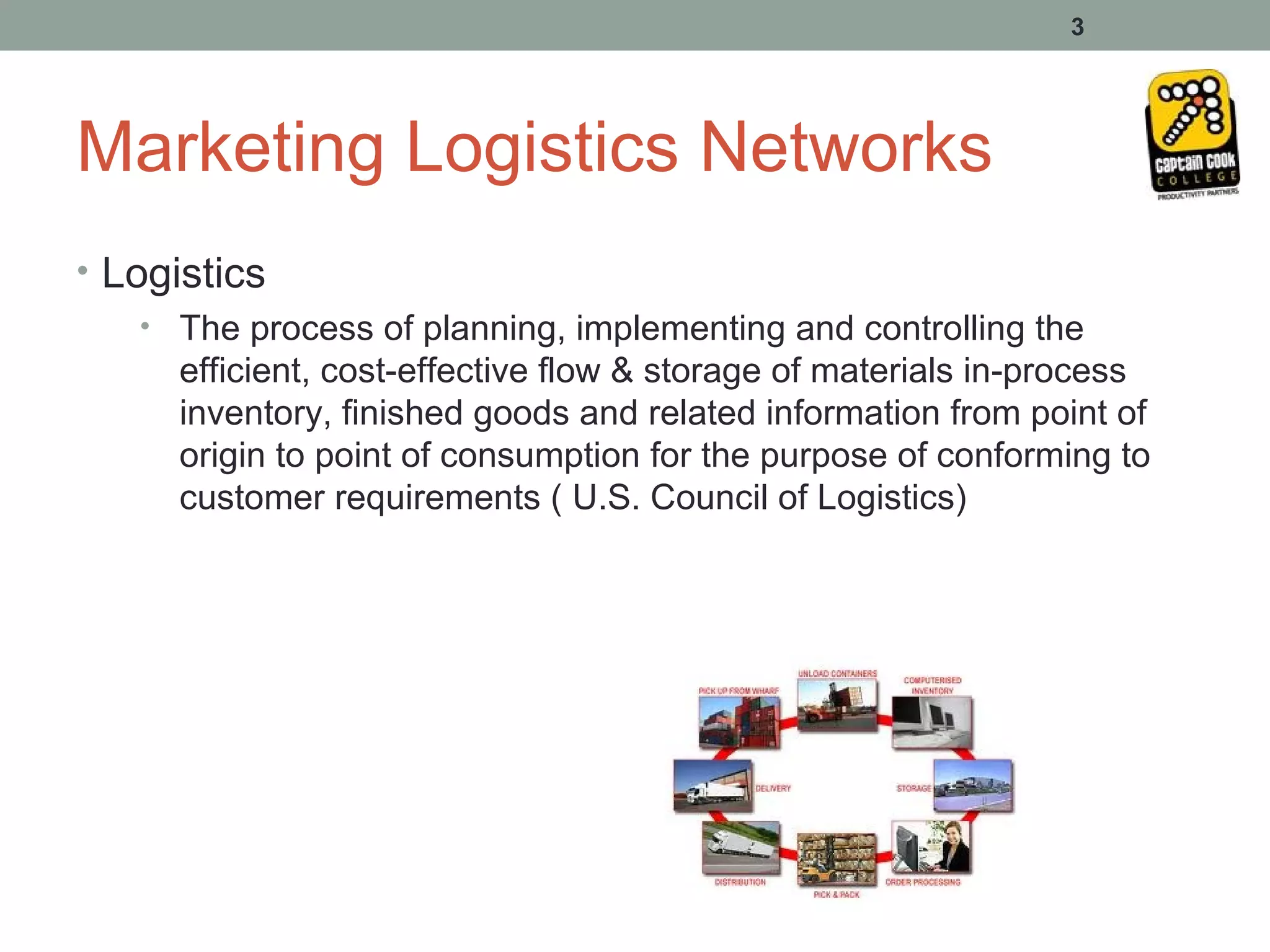 3




Marketing Logistics Networks
• Logistics
    • The process of planning, implementing and controlling the
      efficient, cost-effective flow & storage of materials in-process
      inventory, finished goods and related information from point of
      origin to point of consumption for the purpose of conforming to
      customer requirements ( U.S. Council of Logistics)
 