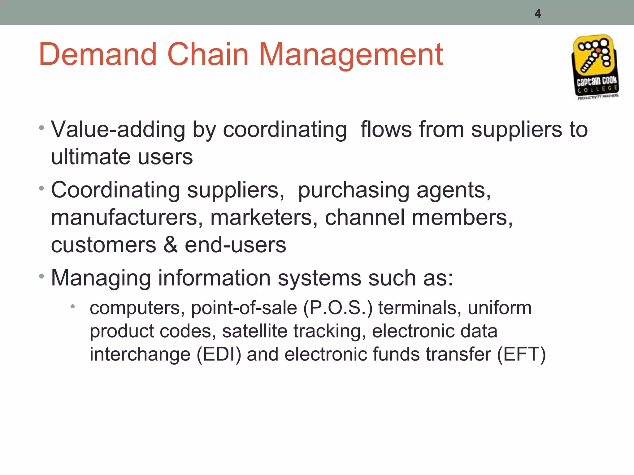 4


Demand Chain Management

• Value-adding by coordinating flows from suppliers to
  ultimate users
• Coordinating suppliers, purchasing agents,
  manufacturers, marketers, channel members,
  customers & end-users
• Managing information systems such as:
   • computers, point-of-sale (P.O.S.) terminals, uniform
     product codes, satellite tracking, electronic data
     interchange (EDI) and electronic funds transfer (EFT)
 