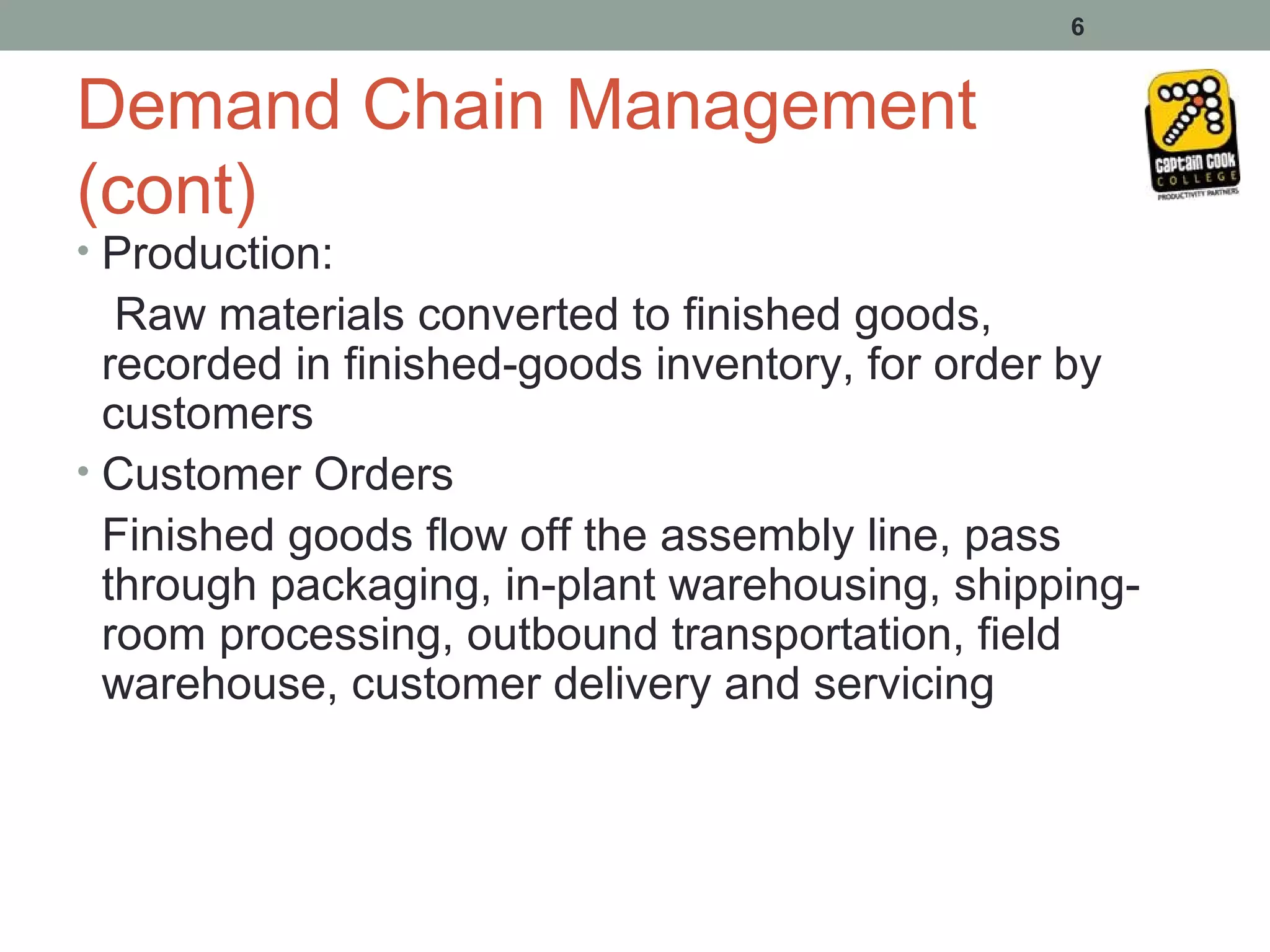 6


Demand Chain Management
(cont)
• Production:
   Raw materials converted to finished goods,
  recorded in finished-goods inventory, for order by
  customers
• Customer Orders
  Finished goods flow off the assembly line, pass
  through packaging, in-plant warehousing, shipping-
  room processing, outbound transportation, field
  warehouse, customer delivery and servicing
 