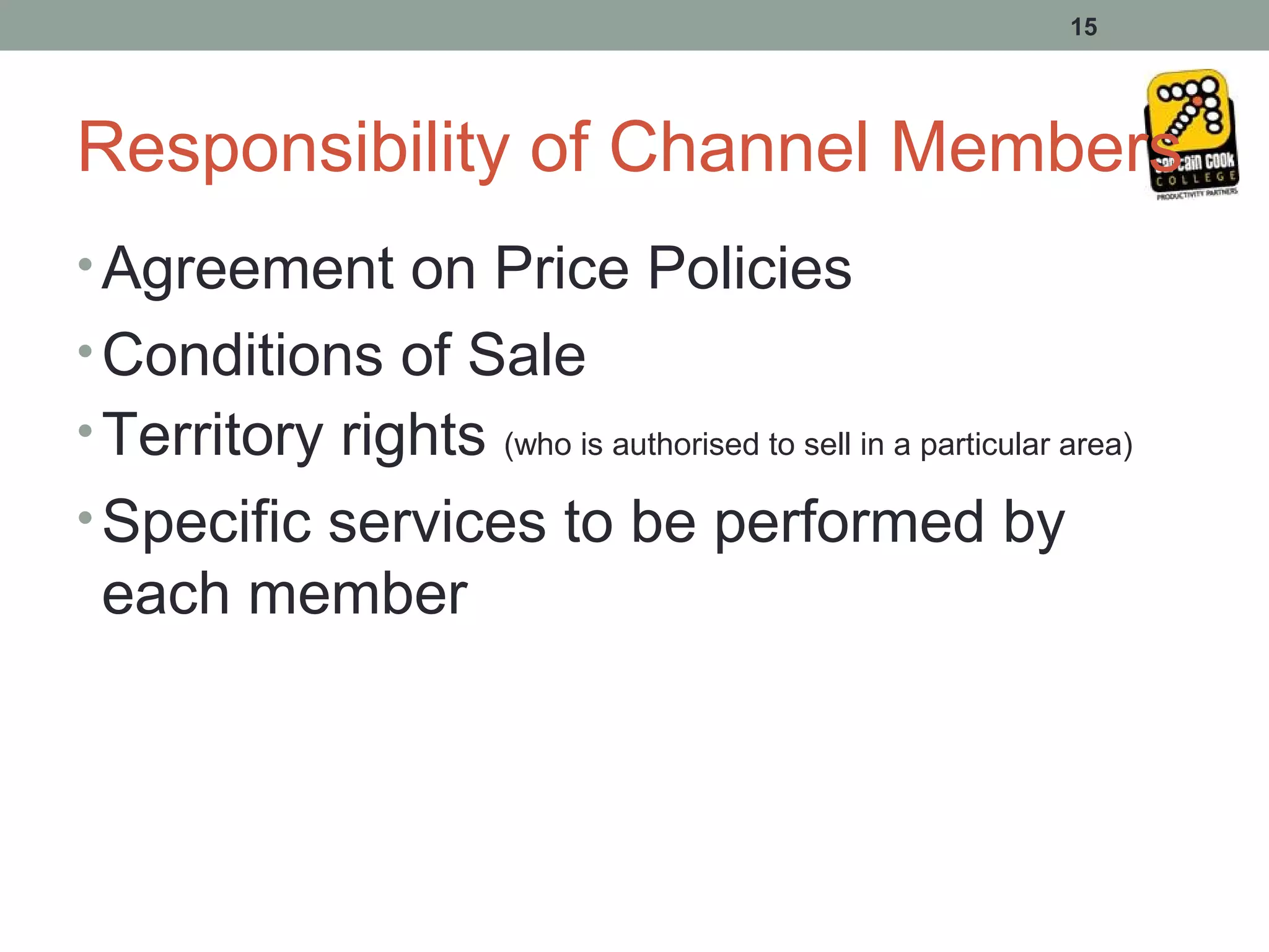 15




Responsibility of Channel Members
• Agreement on Price Policies
• Conditions of Sale
• Territory rights (who is authorised to sell in a particular area)
• Specific services to be performed by
 each member
 