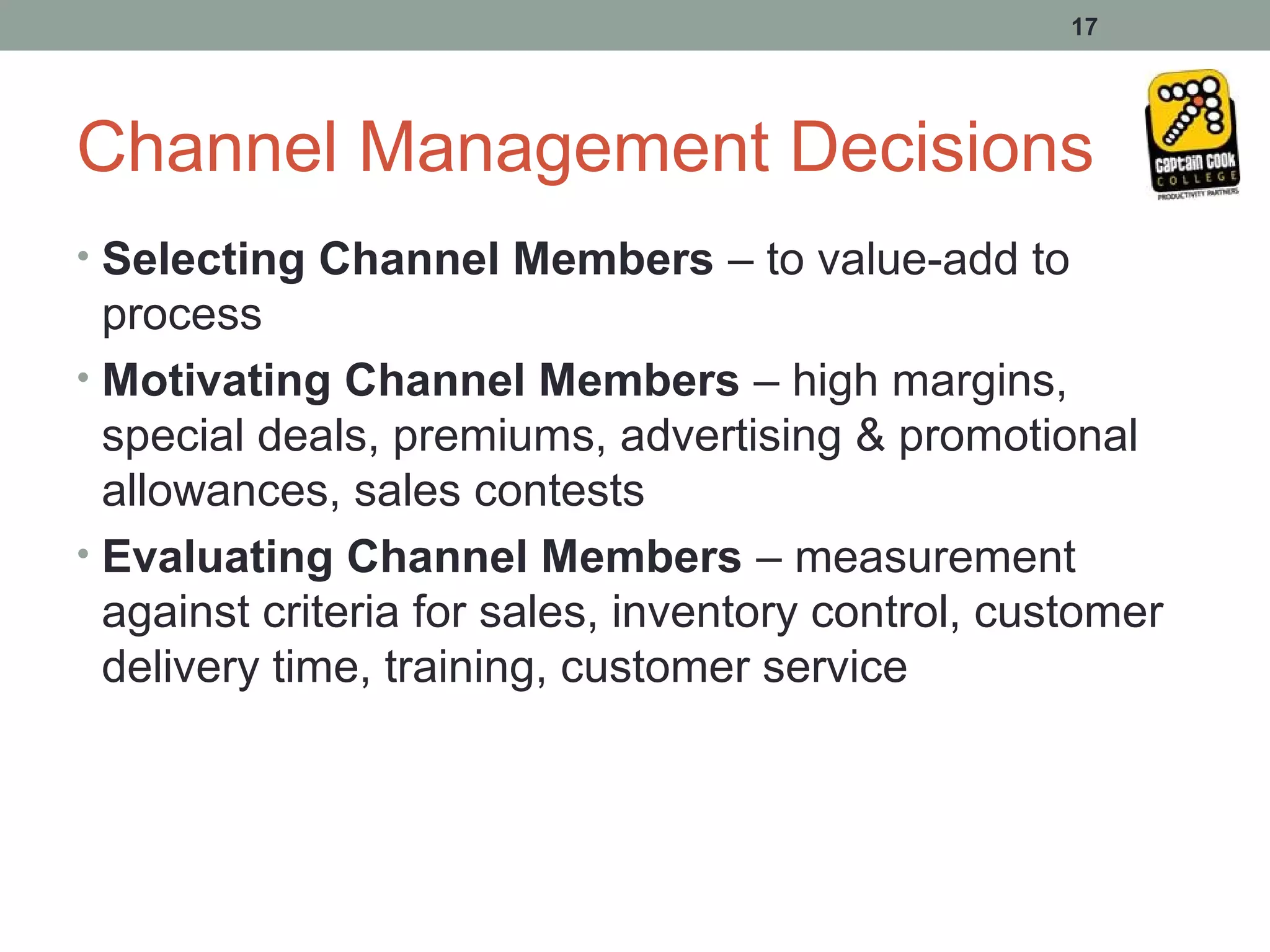 17




Channel Management Decisions
• Selecting Channel Members – to value-add to
  process
• Motivating Channel Members – high margins,
  special deals, premiums, advertising & promotional
  allowances, sales contests
• Evaluating Channel Members – measurement
  against criteria for sales, inventory control, customer
  delivery time, training, customer service
 