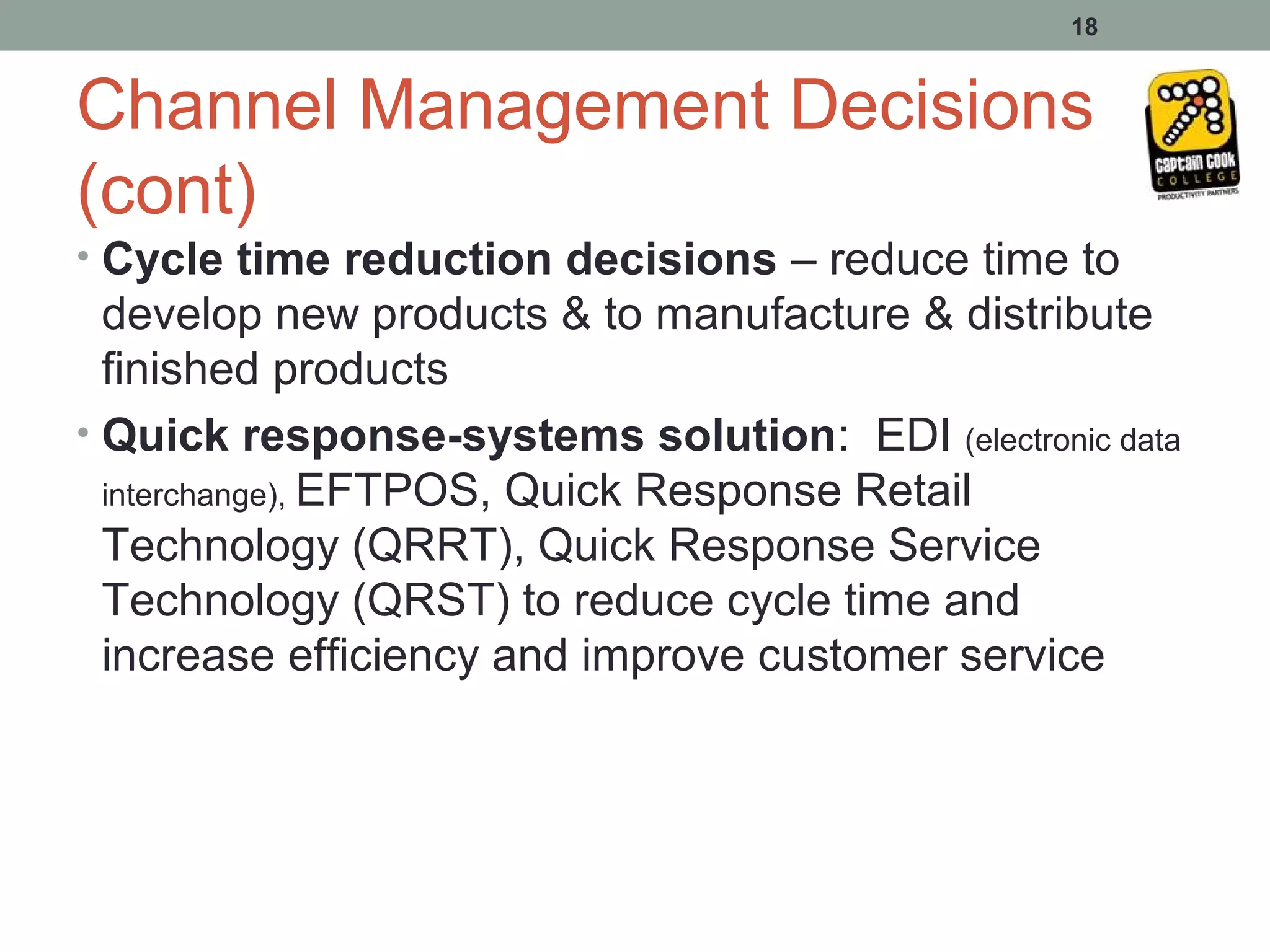 18


Channel Management Decisions
(cont)
• Cycle time reduction decisions – reduce time to
  develop new products & to manufacture & distribute
  finished products
• Quick response-systems solution: EDI (electronic data
  interchange), EFTPOS, Quick Response Retail
  Technology (QRRT), Quick Response Service
  Technology (QRST) to reduce cycle time and
  increase efficiency and improve customer service
 