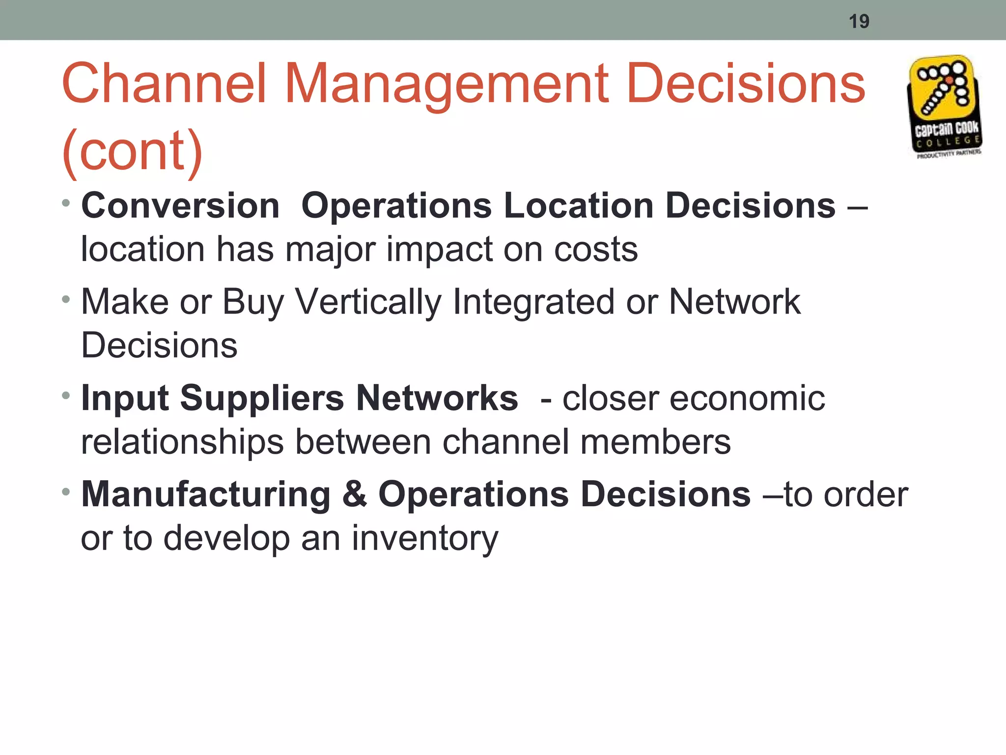 19


Channel Management Decisions
(cont)
• Conversion Operations Location Decisions –
  location has major impact on costs
• Make or Buy Vertically Integrated or Network
  Decisions
• Input Suppliers Networks - closer economic
  relationships between channel members
• Manufacturing & Operations Decisions –to order
  or to develop an inventory
 