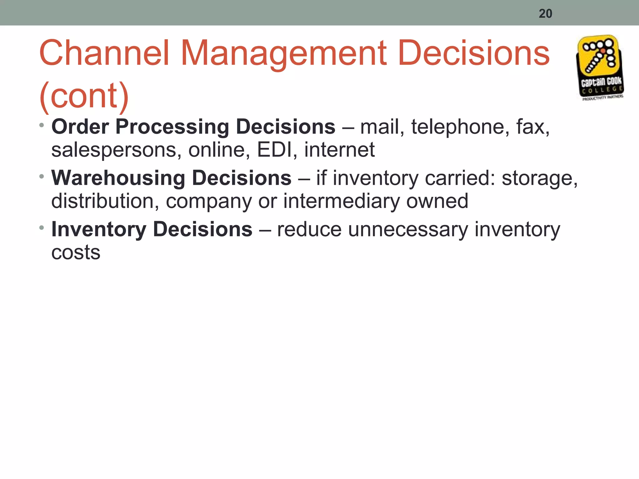 20


Channel Management Decisions
(cont)
• Order Processing Decisions – mail, telephone, fax,
  salespersons, online, EDI, internet
• Warehousing Decisions – if inventory carried: storage,
  distribution, company or intermediary owned
• Inventory Decisions – reduce unnecessary inventory
  costs
 