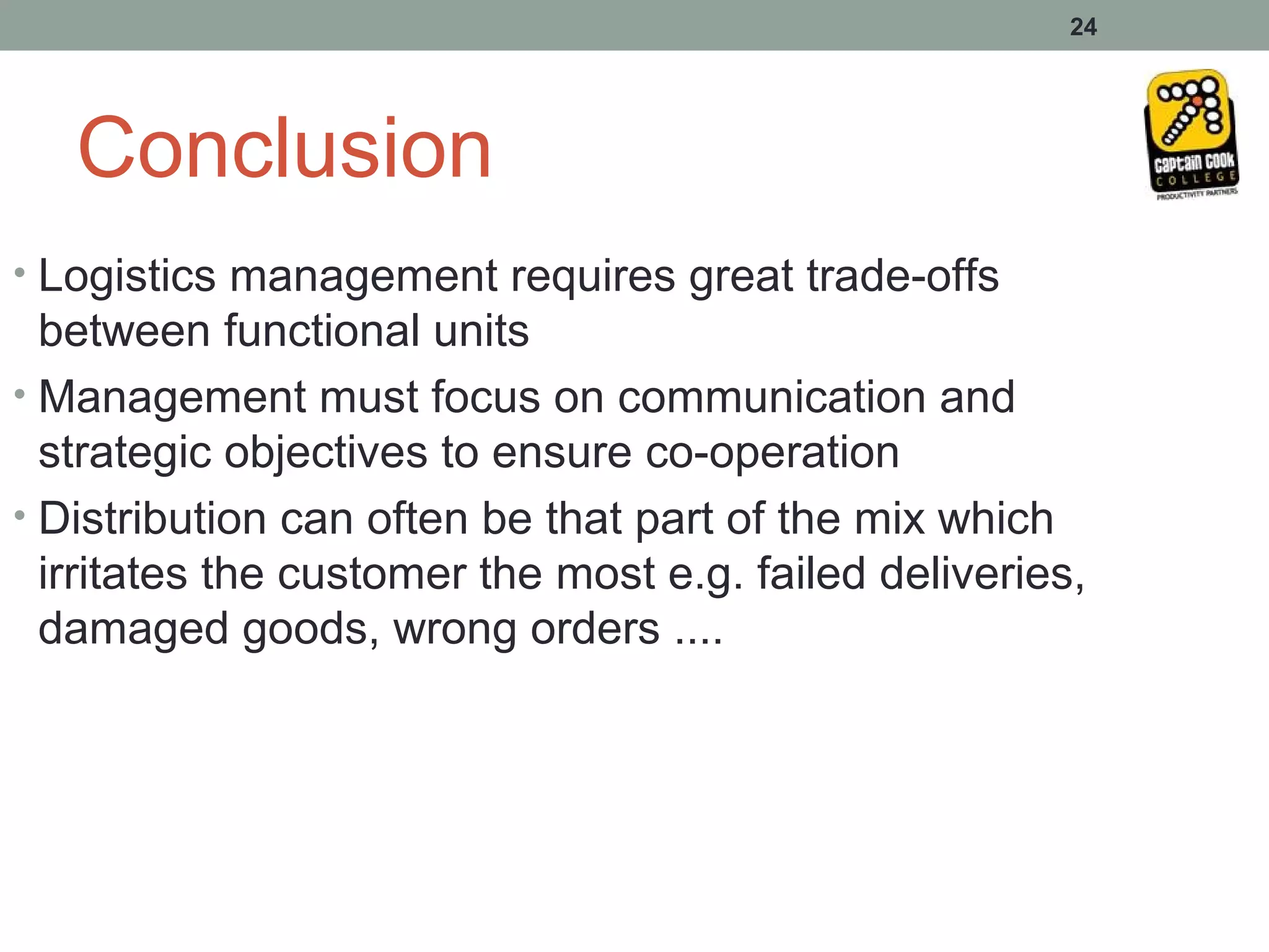 24




   Conclusion
• Logistics management requires great trade-offs
  between functional units
• Management must focus on communication and
  strategic objectives to ensure co-operation
• Distribution can often be that part of the mix which
  irritates the customer the most e.g. failed deliveries,
  damaged goods, wrong orders ....
 