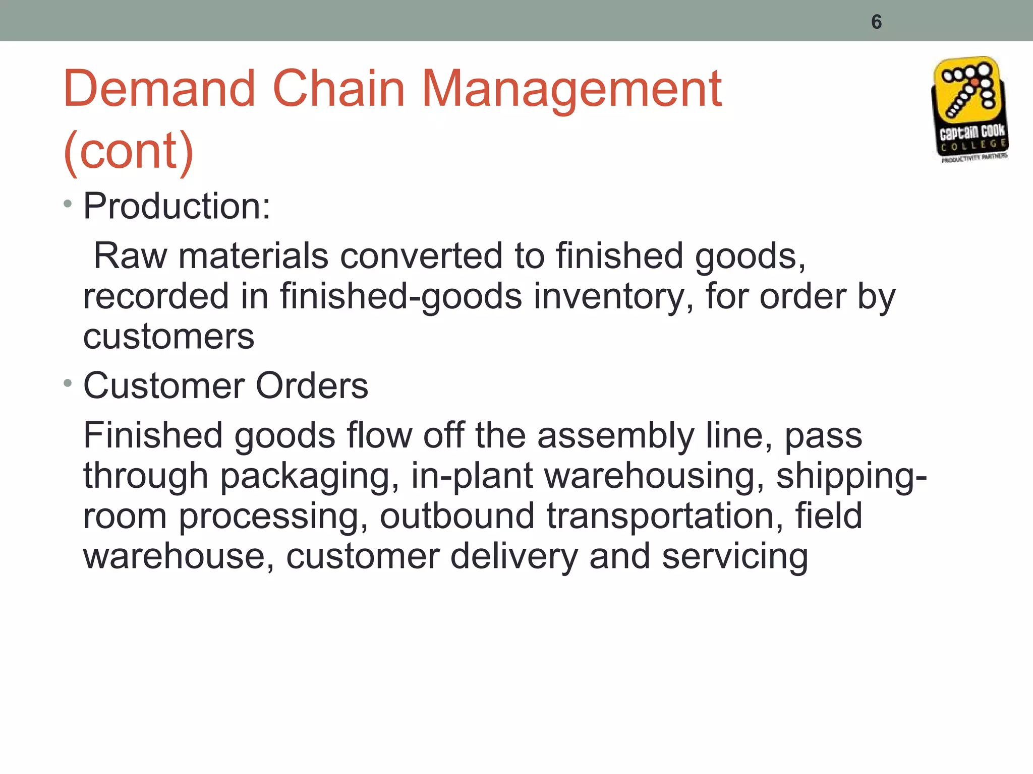 6


Demand Chain Management
(cont)
• Production:
   Raw materials converted to finished goods,
  recorded in finished-goods inventory, for order by
  customers
• Customer Orders
  Finished goods flow off the assembly line, pass
  through packaging, in-plant warehousing, shipping-
  room processing, outbound transportation, field
  warehouse, customer delivery and servicing
 