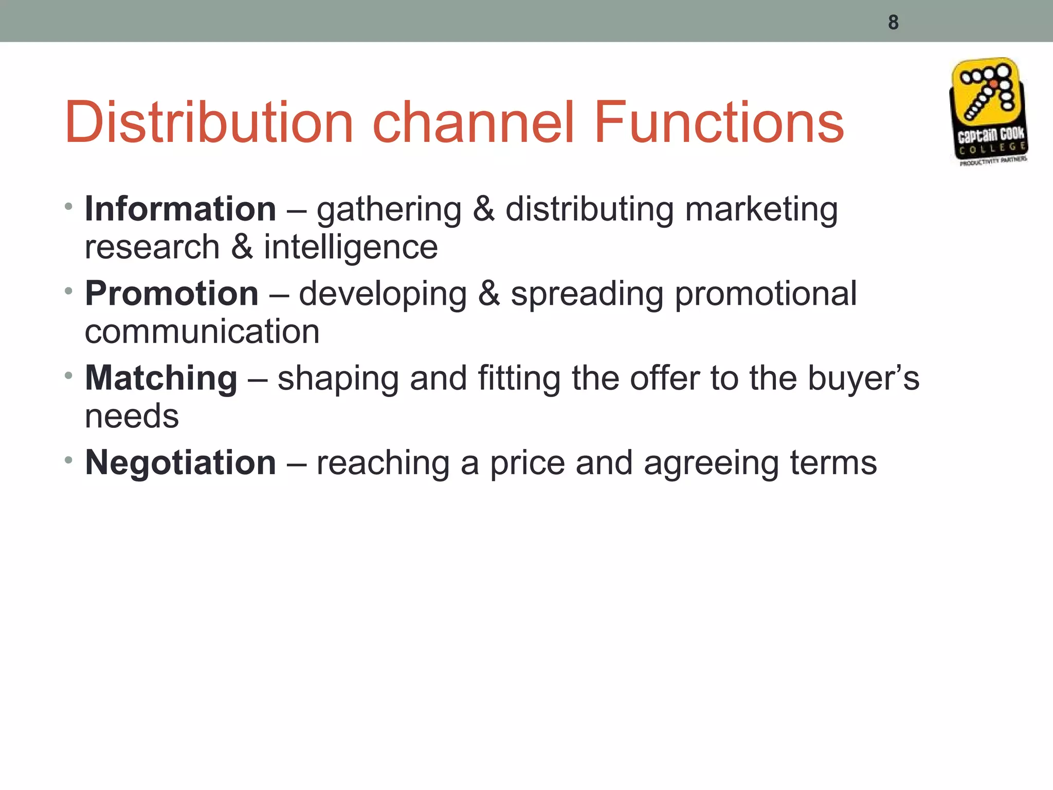 8




Distribution channel Functions
• Information – gathering & distributing marketing
  research & intelligence
• Promotion – developing & spreading promotional
  communication
• Matching – shaping and fitting the offer to the buyer’s
  needs
• Negotiation – reaching a price and agreeing terms
 
