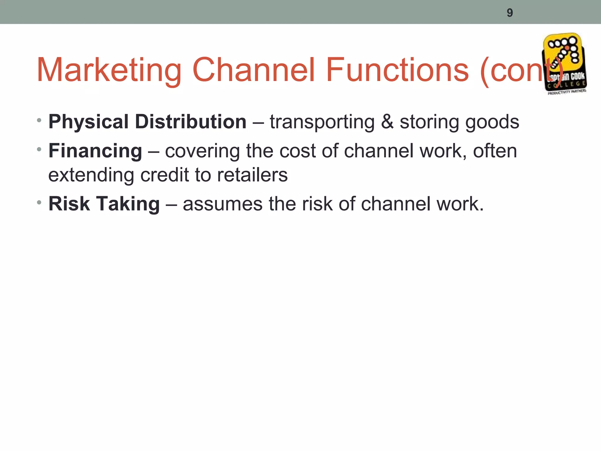 9




Marketing Channel Functions (cont)
• Physical Distribution – transporting & storing goods
• Financing – covering the cost of channel work, often
  extending credit to retailers
• Risk Taking – assumes the risk of channel work.
 