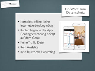 • Komplett ofﬂine, keine
Internetverbindung nötig
• Karten liegen in der App,
Routingberechnung erfolgt
auf dem Gerät
• KeineTrafﬁc Daten
• Kein Analytics
• Kein Bluetooth Harvesting
Ein Wort zum
Datenschutz
 