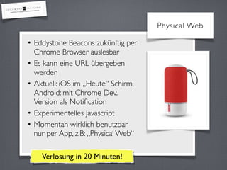 • Eddystone Beacons zukünftig per
Chrome Browser auslesbar
• Es kann eine URL übergeben
werden
• Aktuell: iOS im „Heute“ Schirm, 
Android: mit Chrome Dev.
Version als Notiﬁcation
• Experimentelles Javascript
• Momentan wirklich benutzbar
nur per App, z.B: „Physical Web“
Physical Web
Verlosung in 20 Minuten!
 