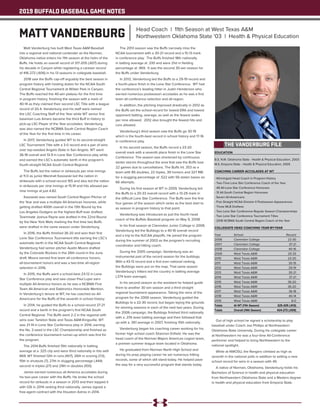 2019 BUFFALO BASEBALL GAME NOTES
EDUCATION
B.S. N.W. Oklahoma State - Health & Physical Education, 2003
M.S. Emporia State - Health & Physical Education, 2005
COACHING CAREER ACCOLADES AT WT
- Winningest Head Coach in Program History
- Two-Time Lone Star Conference Coach of the Year
- 48 All-Lone Star Conference Honorees
- 31 All-South Central Region Honorees
- Seven All-Americans
- Five Straight NCAA Division II Postseason Appearances
- Three MLB Draftees
- Two Lone Star Conference Regular Season Championships
- Two Lone Star Conference Tournament Titles
- 2018 NCBWA South Central Region Coach of the Year
COLLEGIATE HEAD COACHING YEAR-BY-YEAR
Year	 School 	 Record
2006	 Clarendon College	 22-30
2007	 Clarendon College	 37-21
2008	 Clarendon College	 40-16
2009	 West Texas A&M	 20-33
2010	 West Texas A&M	 23-20
2011	 West Texas A&M	 30-19
2012	 West Texas A&M	 29-19
2013	 West Texas A&M	 30-21
2014	 West Texas A&M	 37-21
2015	 West Texas A&M	 36-20
2016	 West Texas A&M	 36-20
2017	 West Texas A&M	 36-18
2018	 West Texas A&M	 40-14
2019	 West Texas A&M	 8-0
Totals	 At WT (11th Season)	 325-205 (.613)
Totals	 Overall (14th Season)	 424-272 (.609)
Matt Vanderburg has built West Texas A&M Baseball
into a regional and national contender as the Norman,
Oklahoma native enters his 11th season at the helm of the
Buffs. He holds an overall record of 317-205 (.607) during
his decade in Canyon while registering a careeer record
of 416-272 (.606) in his 13 seasons in collegiate baseball.
2018 saw the Buffs cap-off arguably the best season in
program history with hosting duties for the NCAA South
Central Regional Tournament at Wilder Park in Canyon.
The Buffs reached the 40-win plateau for the first time
in program history, finishing the season with a mark of
40-14 as they claimed their second LSC Title with a league
record of 20-4. Vanderburg and his staff were named
the LSC Coaching Staff of the Year while WT senior first
baseman Luis Amaro became the third Buff in history to
pick-up LSC Player of the Year accolades. Vanderburg
was also named the NCBWA South Central Region Coach
of the Year for the first time in his career.
In 2017, Vanderburg guided WT to its second-straight
LSC Tournament Title with a 3-0 record and a pair of wins
over top-seeded Angelo State in San Angelo. WT went
36-18 overall and 13-9 in Lone Star Conference play while
and earned the LSC’s automatic berth in the program’s
fourth-straight NCAA South Central Regional.
The Buffs led the nation in stirkeouts per nine innings
at 11.0 as junior Marshall Kasowski led the nation in
strikeouts with a school-record 165 and also led the nation
in strikeouts per nine innings at 15.91 and hits allowed per
nine innings at just 4.82.
Kasowski was named South Central Region Pitcher of
the Year and was a multiple All-American honoree, while
getting drafted 400th overall in the 13th Round by the
Los Angeles Dodgers as the highest Buff ever drafted.
Teammate Joshua Payne was drafted in the 22nd Round
by the New York Mets marking the first time two Buffs
were drafted in the same season under Vanderburg.
In 2016, the Buffs finished 36-20 and won their first
Lone Star Conference Tournament title earning the LSC’s
automatic berth in the NCAA South Central Regional.
Vanderburg had senior pitcher Austin Moore drafted
by the Colorado Rockies in the 26th round in the June
draft. Moore earned first team all-conference honors,
all-tournament honors and was a two-time all-region
selection in 2016.
In 2015, the Buffs went a school-best 23-12 in Lone
Star Conference play and saw closer Paul Lujan earn
multiple All-America honors as he was a NCBWA First
Team All-American and Daktronics Honorable Mention.
In Vanderburg’s tenure at WT, he has coached six All-
Americans for the Buffs of the seventh in school history.
In 2014, he guided the Buffs to a school-record 37-21
record and a berth in the program’s first NCAA South
Central Regional. The Buffs went 2-2 in the regional with
wins over Tarleton State and Texas A&M-Kingsville. WT
was 21-14 in Lone Star Confernece play in 2014, earning
the No. 2-seed in the LSC Championship and finished as
the conference tournament runner-up which was first for
the program.
The 2014 Buffs finished 15th nationally in batting
average at a .325 clip and were third nationally in hits with
669. WT finished 12th in runs (407), 26th in scoring (7.0),
15th in shutouts (7), 27th in slugging percentage (.444)
second in triples (27) and 29th in doubles (100).
James earned numerous all-America accolades during
his two-year career with the Buffs. He broke the school
record for strikouts in a season in 2013 and then topped it
with 126 in 2014 ranking third nationally. James signed a
free-agent contract with the Houston Astros in 2014.
The 2013 season saw the Buffs narrowly miss the
NCAA tournament with a 30-21 record and a 15-13 mark
in conference play. The Buffs finished 18th nationally
in batting average at .330 and were 21st in fielding
percentage at .969. It was the second 30-win season for
the Buffs under Vanderburg.
In 2012, Vanderburg led the Buffs to a 29-19 record and
a fourth-place finish in the Lone Star Conference. WT had
the conference’s leading hitter in Justin Henderson who
earned numerous postseason accolades as he was a first
team all-conference selection and all-region.
In addition, the pitching improved drastically in 2012 as
the Buffs set the school-record for lowest ERA and lowest
opponent batting, average, as well as the fewest walks
per nine allowed. 2012 also brought the fewest hits and
runs allowed.
Vanderburg’s third season saw the Buffs go 30-19
which is the fourth-best record in school history and 17-16
in conference play.
In his second season, the Buffs record a 23-20
overall mark with a seventh place finish in the Lone Star
Conference. The season was shortened by continuous
winter storms throughout the area that saw the Buffs lose
22 games due to cancellations. The Buffs hit .353 as a
team with 85 doubles, 22 triples, 39 homers and 327 RBI
for a slugging percentage of .522 with 56 stolen bases on
66 attempts.
During his first season at WT in 2009, Vanderburg led
the Buffs to a 20-33 overall record with a 13-29 mark in
the difficult Lone Star Conference. The Buffs won the first
four games of the season which ranks as the best start to
as season in program history to that point.
Vanderburg was introduced as just the fourth head
coach of the Buffalo Baseball program on May 9, 2008.
In his final season at Clarendon Junior College in 2008,
Vanderburg led the Bulldogs to a 40-16 overall record
and a trip to the NJCAA playoffs. He joined the program
during the summer of 2003 as the program’s recruiting
coordinator and hitting coach.
During the 2005 campaign, Vanderburg was an
instrumental part of the record season for the bulldogs.
With a 43-13 record and a first ever national ranking,
the Bulldogs were put on the map. That same season
Vanderburg’s hitters led the country in batting average
(.374 team average).
In his second season as the assistant he helped guide
them to another 30 win season and a third straight
regional tournament appearance. Taking the reins of the
program for the 2006 season, Vanderburg guided the
Bulldogs to a 22-30 record, but began laying the grounds
for winning seasons in each of the next two years. During
the 2006 campaign, the Bulldogs finished third nationally
with a .376 team batting average and then followed that
up with a .361 average in 2007, finishing 10th nationally.
Vanderburg began his coaching career working for his
former high school coach Shannon Enfield. He was the
head coach of the Norman Majors American Legion team,
a premier summer league team located in Oklahoma.
He graduated from Norman North High School and
during his prep playing career he set numerous hitting
records, some of which still stand today. He helped pave
the way for a very successful program that stands today.
Out of high school he signed a scholarship to play
baseball under Coach Joe Phillips at Northwestern
Oklahoma State University. During his collegiate career
at Northwestern he was a four-time All-Conference
performer and helped to bring Northwestern to the
national spotlight.
While at NWOSU, the Rangers climbed as high as
seventh in the national polls in addition to setting a new
school record for wins in a season with 49.
A native of Norman, Oklahoma, Vanderburg holds his
Bachelors of Science in health and physical education
from Northwestern Oklahoma State and a Masters degree
in health and physical education from Emporia State.
THE VANDERBURG FILE
MATT VANDERBURG Head Coach | 11th Season at West Texas A&M
Northwestern Oklahoma State '03 | Health & Physical Education
 