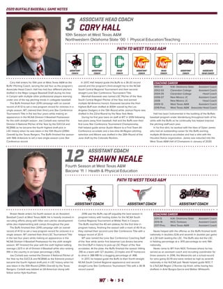 2020 BUFFALO BASEBALL GAME NOTES
Cory Hall enters his 10th year at West Texas A&M as the
Buffs’ Pitching Coach, serving the last four as the program’s
Associate Head Coach. Hall has had four different pitchers
drafted in the Major League Baseball Draft during his time
in Canyon with multiple other professional players learning
under one of the top pitching minds in collegiate baseball.
The Buffs finished their 2019 campaign with an overall
record of 41-12 to set a new program record for victories in a
single season, WT claimed their third Lone Star Conference
Tournament Title in the last four years while making an
appearance in the NCAA Division II Baseball Postseason
for the sixth straight season. Joe Corbett was named the
Division II National Pitcher of the Year by the D2CCA and
NCBWA as he became the fourth highest draft pick in
LSC history when he was taken in the 10th Round (295th
Overall) by the Texas Rangers. The Buffs finished the season
with 566 strikeouts to set a new single-season Lone Star
Conference record.
In 2017, Hall helped guide the Buffs to a 36-20 record
overall and the program’s third-straight trip to the NCAA
South Central Regional Tournament and their second-
straight Lone Star Conference Tournament Title.
Marshall Kasowski was named LSC Pitcher of the Year,
South Central Region Pitcher of the Year and earned
multiple All-America honors. Kasowski became the then
highest Buff ever drafted at 400th overall by the Los
Angeles Dodgers in the 13th Round while Joshua Payne was
drafted in the 22nd Round by the New York Mets.
During his first year back on staff at WT in 2016 following
two-years away from baseball, Hall and the Buffs won their
first Lone Star Conference Tournament Championship.
Hall helped guide senior Austin Moore to a First Team All-
Conference accolade and a two-time All-Region pitching
selection and Moore was drafted in the 26th Round of the
June draft by the Colorado Rockies.
Hall has been instrumental in the building of the Buffalo
baseball program under Vanderburg throughout both of his
stints with the Buffs as he continually has helped improve
the pitching staff each year.
In his first stint, he worked with the likes of Dylan James
who had an outstanding career for the Buffs earning
multiple All-America accolades and had a stint with the
Houston Astros organization. James was inducted into the
West Texas A&M Hall of Champions in January of 2020.
CORY HALL
10th Season at West Texas A&M
Northwestern Oklahoma State ‘00 | Physical Education/Teaching
ASSOCIATE HEAD COACH
3
PATH TO WEST TEXAS A&M
COACHING CAREER
1999-01	 N.W. Oklahoma State	 Assistant Coach
2002-03	 Clarendon College	 Assistant Coach
2004-05	 Clarendon College	 Head Coach
2006-07	 New Mexico JC	 Assistant Coach
2008	 New Mexico JC	 Head Coach
2009-13	 West Texas A&M	 Assistant Coach
2016-Pres.	 West Texas A&M	 Associate Head Coach
Shawn Neale enters his fourth season as an Assistant
Baseball Coach at West Texas A&M. He is heavily involved in
recruiting efforts along with hitter and catcher development
while also implementing skill camps throughout the year.
The Buffs finished their 2019 campaign with an overall
record of 41-12 to set a new program record for victories in a
single season, WT claimed their third LSC Tournament Title
in the last four years while making an appearance in the
NCAA Division II Baseball Postseason for the sixth straight
season. WT finished the year with the sixth highest batting
average (.327) in all of Division II Baseball while also ranking
fifth in the country in on-base percentage (.426).
Joe Corbett was named the Division II National Pitcher of
the Year by the D2CCA and NCBWA as the Edmond product
became the fourth highest draft pick in LSC history when he
was taken in the 10th Round (295th Overall) by the Texas
Rangers. Corbett was tabbed an All-American along with
fellow senior Kyle Kaufman.
2018 saw the Buffs cap-off arguably the best season in
program history with hosting duties for the NCAA South
Central Regional Tournament at Wilder Park in Canyon.
The Buffs reached the 40-win plateau for the first time in
program history, finishing the season with a mark of 40-14 as
they claimed their second Lone Star Conference Title with a
league record of 20-4.
WT was named the Lone Star Conference Coaching Staff
of the Year while senior first baseman Luis Amaro became
the third Buff in history to pick-up LSC Player of the Year
accolades. At the plate, the Buffs finished the season hitting
.318 as a team with 127 doubles, 23 triples and 47 homeruns
to drive in 388 RBI for a slugging percentage of .498.
In 2017, he helped guide the Buffs to their fourth-straight
NCAA South Central Regional appearance and second-
straight Lone Star Conference Tournament Title with a 36-18
record overall.
Neale helped with the offense as the Buffs finished tenth
nationally in doubles (124) and seventh in doubles per game
at 2.30 both leading the LSC. The Buffs also led the LSC
in fielding percentage at a .970 percentage to rank 19th
nationally.
Neale came to WT from NOC-Tonkawa where he has
served as an assistant coach and recruiting coordinator for
three seasons. In 2016, the Mavericks set a school-record
for wins going 43-19 and were ranked as high as seventh
nationally in the NJCAA poll. Neale helped guide NOC-T
to a NJCAA Region 2 Runner-Up finish, while having two
draftees in Ariel Burgos-Garcia and Walker Whitworth.
SHAWN NEALE
Fourth Season at West Texas A&M
Bacone ‘11 | Health & Physical Education
ASSISTANT COACH
12
PATH TO WEST TEXAS A&M
COACHING CAREER
2011-13	 N.W. Oklahoma State	 Assistant Coach
2014-16	 NOC-Tonkawa	 Assistant Coach
2017-Pres.	 West Texas A&M	 Assistant Coach
ASSISTANT
COACH
ASSISTANT
COACH
HEAD
COACH
ASSISTANT
COACH
HEAD
COACH
ASSISTANT
COACH
ASSOCIATE
HEAD COACH
ASSISTANT COACH ASSISTANT COACH ASSISTANT COACH
 