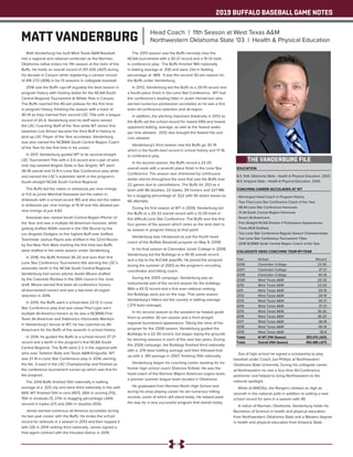 2019 BUFFALO BASEBALL GAME NOTES
EDUCATION
B.S. N.W. Oklahoma State - Health & Physical Education, 2003
M.S. Emporia State - Health & Physical Education, 2005
COACHING CAREER ACCOLADES AT WT
- Winningest Head Coach in Program History
- Two-Time Lone Star Conference Coach of the Year
- 48 All-Lone Star Conference Honorees
- 31 All-South Central Region Honorees
- Seven All-Americans
- Five Straight NCAA Division II Postseason Appearances
- Three MLB Draftees
- Two Lone Star Conference Regular Season Championships
- Two Lone Star Conference Tournament Titles
- 2018 NCBWA South Central Region Coach of the Year
COLLEGIATE HEAD COACHING YEAR-BY-YEAR
Year	 School 	 Record
2006	 Clarendon College	 22-30
2007	 Clarendon College	 37-21
2008	 Clarendon College	 40-16
2009	 West Texas A&M	 20-33
2010	 West Texas A&M	 23-20
2011	 West Texas A&M	 30-19
2012	 West Texas A&M	 29-19
2013	 West Texas A&M	 30-21
2014	 West Texas A&M	 37-21
2015	 West Texas A&M	 36-20
2016	 West Texas A&M	 36-20
2017	 West Texas A&M	 36-18
2018	 West Texas A&M	 40-14
2019	 West Texas A&M	 36-8
Totals	 At WT (11th Season)	 353-213 (.623)
Totals	 Overall (14th Season)	 452-280 (.617)
Matt Vanderburg has built West Texas A&M Baseball
into a regional and national contender as the Norman,
Oklahoma native enters his 11th season at the helm of the
Buffs. He holds an overall record of 317-205 (.607) during
his decade in Canyon while registering a careeer record
of 416-272 (.606) in his 13 seasons in collegiate baseball.
2018 saw the Buffs cap-off arguably the best season in
program history with hosting duties for the NCAA South
Central Regional Tournament at Wilder Park in Canyon.
The Buffs reached the 40-win plateau for the first time
in program history, finishing the season with a mark of
40-14 as they claimed their second LSC Title with a league
record of 20-4. Vanderburg and his staff were named
the LSC Coaching Staff of the Year while WT senior first
baseman Luis Amaro became the third Buff in history to
pick-up LSC Player of the Year accolades. Vanderburg
was also named the NCBWA South Central Region Coach
of the Year for the first time in his career.
In 2017, Vanderburg guided WT to its second-straight
LSC Tournament Title with a 3-0 record and a pair of wins
over top-seeded Angelo State in San Angelo. WT went
36-18 overall and 13-9 in Lone Star Conference play while
and earned the LSC’s automatic berth in the program’s
fourth-straight NCAA South Central Regional.
The Buffs led the nation in stirkeouts per nine innings
at 11.0 as junior Marshall Kasowski led the nation in
strikeouts with a school-record 165 and also led the nation
in strikeouts per nine innings at 15.91 and hits allowed per
nine innings at just 4.82.
Kasowski was named South Central Region Pitcher of
the Year and was a multiple All-American honoree, while
getting drafted 400th overall in the 13th Round by the
Los Angeles Dodgers as the highest Buff ever drafted.
Teammate Joshua Payne was drafted in the 22nd Round
by the New York Mets marking the first time two Buffs
were drafted in the same season under Vanderburg.
In 2016, the Buffs finished 36-20 and won their first
Lone Star Conference Tournament title earning the LSC’s
automatic berth in the NCAA South Central Regional.
Vanderburg had senior pitcher Austin Moore drafted
by the Colorado Rockies in the 26th round in the June
draft. Moore earned first team all-conference honors,
all-tournament honors and was a two-time all-region
selection in 2016.
In 2015, the Buffs went a school-best 23-12 in Lone
Star Conference play and saw closer Paul Lujan earn
multiple All-America honors as he was a NCBWA First
Team All-American and Daktronics Honorable Mention.
In Vanderburg’s tenure at WT, he has coached six All-
Americans for the Buffs of the seventh in school history.
In 2014, he guided the Buffs to a school-record 37-21
record and a berth in the program’s first NCAA South
Central Regional. The Buffs went 2-2 in the regional with
wins over Tarleton State and Texas A&M-Kingsville. WT
was 21-14 in Lone Star Confernece play in 2014, earning
the No. 2-seed in the LSC Championship and finished as
the conference tournament runner-up which was first for
the program.
The 2014 Buffs finished 15th nationally in batting
average at a .325 clip and were third nationally in hits with
669. WT finished 12th in runs (407), 26th in scoring (7.0),
15th in shutouts (7), 27th in slugging percentage (.444)
second in triples (27) and 29th in doubles (100).
James earned numerous all-America accolades during
his two-year career with the Buffs. He broke the school
record for strikouts in a season in 2013 and then topped it
with 126 in 2014 ranking third nationally. James signed a
free-agent contract with the Houston Astros in 2014.
The 2013 season saw the Buffs narrowly miss the
NCAA tournament with a 30-21 record and a 15-13 mark
in conference play. The Buffs finished 18th nationally
in batting average at .330 and were 21st in fielding
percentage at .969. It was the second 30-win season for
the Buffs under Vanderburg.
In 2012, Vanderburg led the Buffs to a 29-19 record and
a fourth-place finish in the Lone Star Conference. WT had
the conference’s leading hitter in Justin Henderson who
earned numerous postseason accolades as he was a first
team all-conference selection and all-region.
In addition, the pitching improved drastically in 2012 as
the Buffs set the school-record for lowest ERA and lowest
opponent batting, average, as well as the fewest walks
per nine allowed. 2012 also brought the fewest hits and
runs allowed.
Vanderburg’s third season saw the Buffs go 30-19
which is the fourth-best record in school history and 17-16
in conference play.
In his second season, the Buffs record a 23-20
overall mark with a seventh place finish in the Lone Star
Conference. The season was shortened by continuous
winter storms throughout the area that saw the Buffs lose
22 games due to cancellations. The Buffs hit .353 as a
team with 85 doubles, 22 triples, 39 homers and 327 RBI
for a slugging percentage of .522 with 56 stolen bases on
66 attempts.
During his first season at WT in 2009, Vanderburg led
the Buffs to a 20-33 overall record with a 13-29 mark in
the difficult Lone Star Conference. The Buffs won the first
four games of the season which ranks as the best start to
as season in program history to that point.
Vanderburg was introduced as just the fourth head
coach of the Buffalo Baseball program on May 9, 2008.
In his final season at Clarendon Junior College in 2008,
Vanderburg led the Bulldogs to a 40-16 overall record
and a trip to the NJCAA playoffs. He joined the program
during the summer of 2003 as the program’s recruiting
coordinator and hitting coach.
During the 2005 campaign, Vanderburg was an
instrumental part of the record season for the bulldogs.
With a 43-13 record and a first ever national ranking,
the Bulldogs were put on the map. That same season
Vanderburg’s hitters led the country in batting average
(.374 team average).
In his second season as the assistant he helped guide
them to another 30 win season and a third straight
regional tournament appearance. Taking the reins of the
program for the 2006 season, Vanderburg guided the
Bulldogs to a 22-30 record, but began laying the grounds
for winning seasons in each of the next two years. During
the 2006 campaign, the Bulldogs finished third nationally
with a .376 team batting average and then followed that
up with a .361 average in 2007, finishing 10th nationally.
Vanderburg began his coaching career working for his
former high school coach Shannon Enfield. He was the
head coach of the Norman Majors American Legion team,
a premier summer league team located in Oklahoma.
He graduated from Norman North High School and
during his prep playing career he set numerous hitting
records, some of which still stand today. He helped pave
the way for a very successful program that stands today.
Out of high school he signed a scholarship to play
baseball under Coach Joe Phillips at Northwestern
Oklahoma State University. During his collegiate career
at Northwestern he was a four-time All-Conference
performer and helped to bring Northwestern to the
national spotlight.
While at NWOSU, the Rangers climbed as high as
seventh in the national polls in addition to setting a new
school record for wins in a season with 49.
A native of Norman, Oklahoma, Vanderburg holds his
Bachelors of Science in health and physical education
from Northwestern Oklahoma State and a Masters degree
in health and physical education from Emporia State.
THE VANDERBURG FILE
MATT VANDERBURG Head Coach | 11th Season at West Texas A&M
Northwestern Oklahoma State '03 | Health & Physical Education
 
